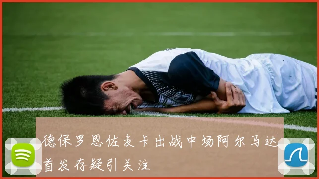 德保罗恩佐麦卡出战中场阿尔马达首发存疑引关注