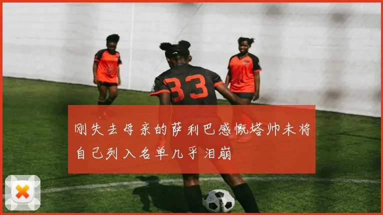 刚失去母亲的萨利巴感慨塔帅未将自己列入名单几乎泪崩