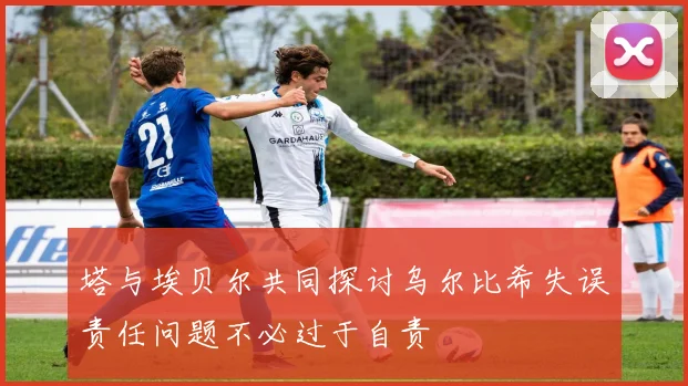 塔与埃贝尔共同探讨乌尔比希失误责任问题不必过于自责
