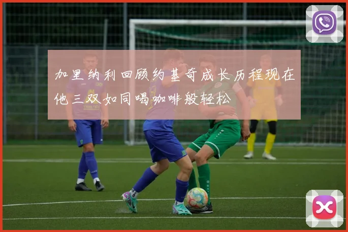 加里纳利回顾约基奇成长历程现在他三双如同喝咖啡般轻松