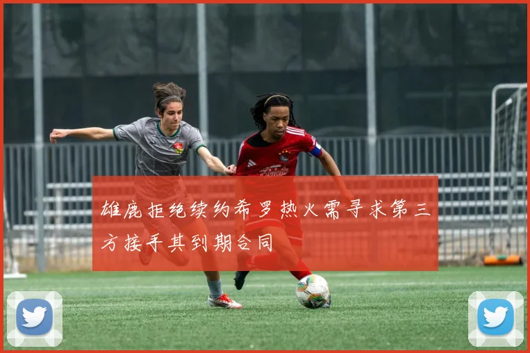 雄鹿拒绝续约希罗热火需寻求第三方接手其到期合同