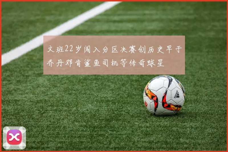 文班22岁闯入分区决赛创历史早于乔丹邓肯鲨鱼司机等传奇球星