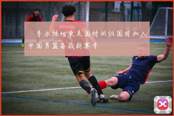 偰李永炜结束美国特训归国将加入中国男篮备战新赛季