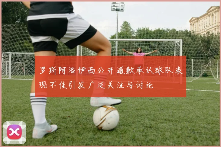 罗斯阿洛伊西公开道歉承认球队表现不佳引发广泛关注与讨论