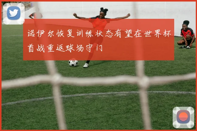 诺伊尔恢复训练状态有望在世界杯首战重返球场守门