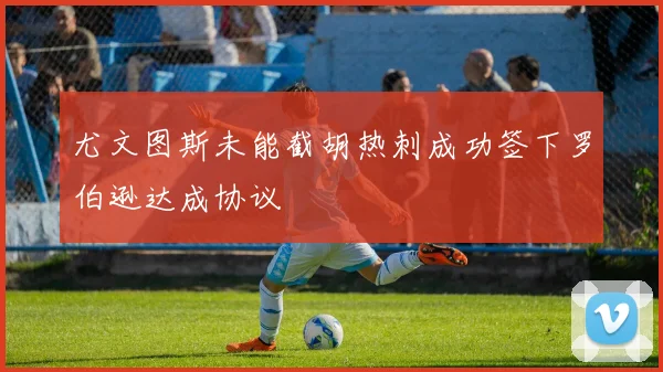 尤文图斯未能截胡热刺成功签下罗伯逊达成协议