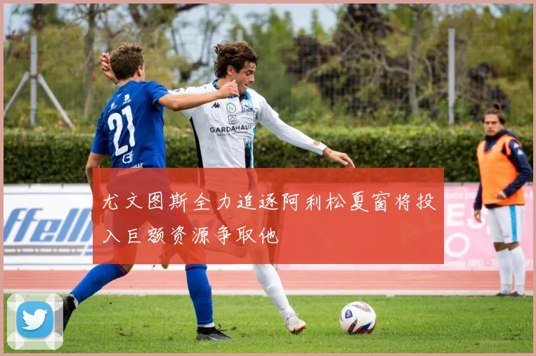 尤文图斯全力追逐阿利松夏窗将投入巨额资源争取他