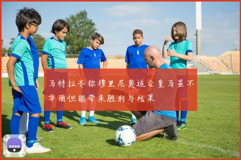 马特拉齐称穆里尼奥适合皇马虽不华丽但能带来胜利与结果