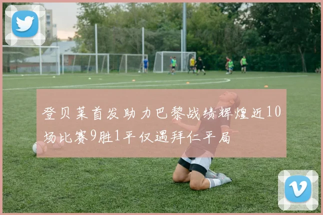 登贝莱首发助力巴黎战绩辉煌近10场比赛9胜1平仅遇拜仁平局