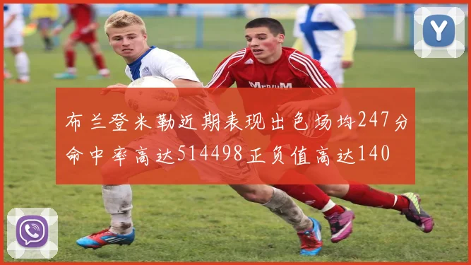 布兰登米勒近期表现出色场均247分命中率高达514498正负值高达140