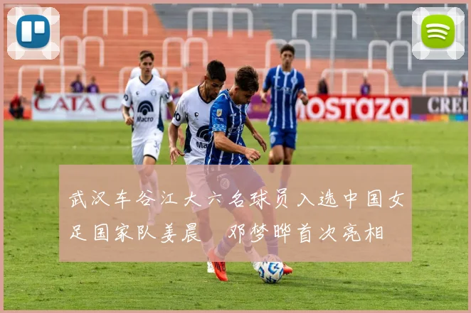 武汉车谷江大六名球员入选中国女足国家队姜晨璟邓梦晔首次亮相