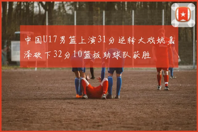 中国U17男篮上演31分逆转大戏姚嘉泽砍下32分10篮板助球队获胜