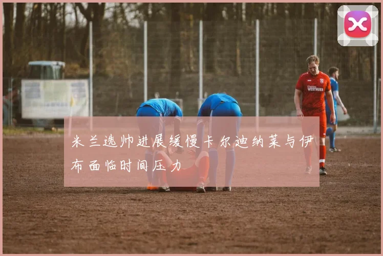 米兰选帅进展缓慢卡尔迪纳莱与伊布面临时间压力