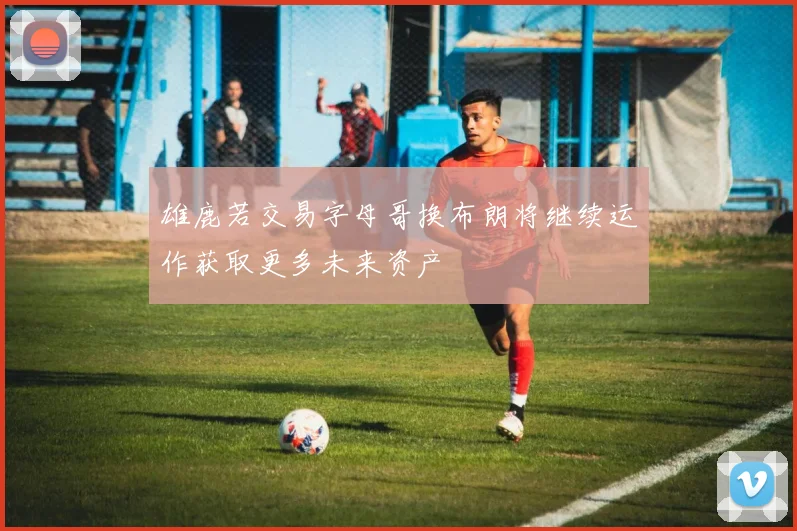 雄鹿若交易字母哥换布朗将继续运作获取更多未来资产