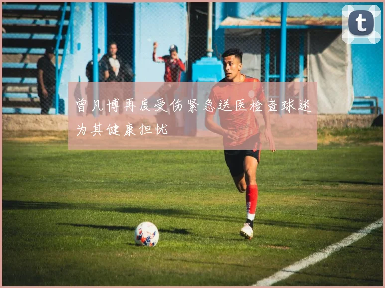 曾凡博再度受伤紧急送医检查球迷为其健康担忧